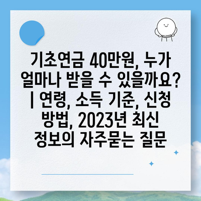 기초연금 40만원, 누가 얼마나 받을 수 있을까요? | 연령, 소득 기준, 신청 방법, 2023년 최신 정보